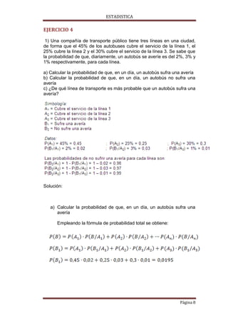 ESTADISTICA

EJERCICIO 4
1) Una compañía de transporte público tiene tres líneas en una ciudad,
de forma que el 45% de los autobuses cubre el servicio de la línea 1, el
25% cubre la línea 2 y el 30% cubre el servicio de la línea 3. Se sabe que
la probabilidad de que, diariamente, un autobús se averíe es del 2%, 3% y
1% respectivamente, para cada línea.
a) Calcular la probabilidad de que, en un día, un autobús sufra una avería
b) Calcular la probabilidad de que, en un día, un autobús no sufra una
avería
c) ¿De qué línea de transporte es más probable que un autobús sufra una
avería?

Solución:

a) Calcular la probabilidad de que, en un día, un autobús sufra una
avería
Empleando la fórmula de probabilidad total se obtiene:

Página 8

 