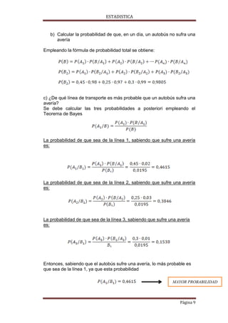 ESTADISTICA

b) Calcular la probabilidad de que, en un día, un autobús no sufra una
avería
Empleando la fórmula de probabilidad total se obtiene:

c) ¿De qué línea de transporte es más probable que un autobús sufra una
avería?
Se debe calcular las tres probabilidades a posteriori empleando el
Teorema de Bayes

La probabilidad de que sea de la línea 1, sabiendo que sufre una avería
es:

La probabilidad de que sea de la línea 2, sabiendo que sufre una avería
es:

La probabilidad de que sea de la línea 3, sabiendo que sufre una avería
es:

Entonces, sabiendo que el autobús sufre una avería, lo más probable es
que sea de la línea 1, ya que esta probabilidad
MAYOR PROBABILIDAD

Página 9

 