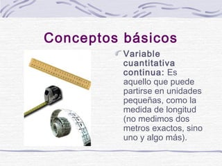 Conceptos básicos
Variable
cuantitativa
continua: Es
aquello que puede
partirse en unidades
pequeñas, como la
medida de lo...