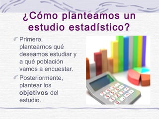 ¿Cómo planteamos un
estudio estadístico?
Primero,
plantearnos qué
deseamos estudiar y
a qué población
vamos a encuestar.
P...