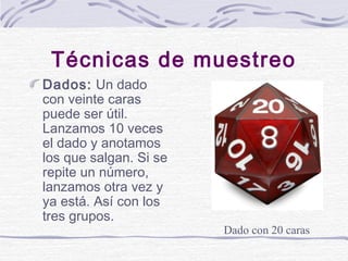 Técnicas de muestreo
Dados: Un dado
con veinte caras
puede ser útil.
Lanzamos 10 veces
el dado y anotamos
los que salgan. ...