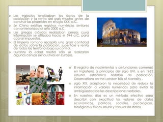  Los egipcios analizaban los datos de la
población y la renta del país mucho antes de
construir las pirámides en el siglo XXXI a.C.
 En China existían registros numéricos similares
con anterioridad al año 2000 a.C.
 Los griegos clásicos realizaban censos cuya
información se utilizaba hacia el 594 a.C. para
cobrar impuestos.
 El Imperio romano recopiló una gran cantidad
de datos sobre la población, superficie y renta
de todos los territorios bajo su control.
 Durante la edad media sólo se realizaron
algunos censos exhaustivos en Europa.
 El registro de nacimientos y defunciones comenzó
en Inglaterra a principios del siglo XVI, y en 1662
estudio estadístico notable de población,
Observations on the London Bills of Mortality .
 siglo XIX, aceptaron la necesidad de reducir la
información a valores numéricos para evitar la
ambigüedad de las descripciones verbales.
 En nuestros días es un método efectivo para
describir con exactitud los valores de datos
económicos, políticos, sociales, psicológicos,
biológicos y físicos, reunir y tabular los datos
 