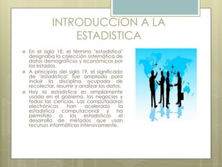 INTRODUCCION A LA
ESTADISTICA
 En el siglo 18, el término "estadística"
designaba la colección sistemática de
datos demográficos y económicos por
los estados.
 A principios del siglo 19, el significado
de "estadística" fue ampliado para
incluir la disciplina ocupada de
recolectar, resumir y analizar los datos.
 Hoy la estadística es ampliamente
usada en el gobierno, los negocios y
todas las ciencias. Las computadoras
electrónicas han acelerado la
estadística computacional y ha
permitido a los estadísticos el
desarrollo de métodos que usan
recursos informáticos intensivamente.
 