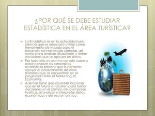 ¿POR QUÉ SE DEBE ESTUDIAR
ESTADÍSTICA EN EL ÁREA TURÍSTICA?
 La Estadística es en la actualidad una
ciencia que es necesario utilizar como
herramienta de trabajo para el
desarrollo de numerosas ciencias, así
como para analizar situaciones y tomar
decisiones que se apoyen en datos.
 Por todo ello un alumno de esta carrera
debe conocer los conceptos
estadísticos básicos que le permitan
apoyar el conocimiento de otras
materias que se encuentran en el
programa como el Marketing, la
Economía.
 Además tiene que absorber nociones
que en el futuro le faculten para tomar
decisiones en el campo de la empresa
turística, al analizar e interpretar datos
económicos y del sector turístico.
 