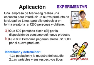 Aplicación
Una empresa de Marketing realiza una
encuesta para introducir un nuevo producto en
la ciudad de Lima, para ello entrevista en
forma aleatoria a 1200 personas y obtiene:
a)Que 500 personas dicen (Si) por la
disposición de consumo del nuevo producto
b)Que 800 Personas pagarían hasta S/. 2.00,
por el nuevo producto
Identificar y determinar :
1.La población y la muestra del estudio
2.Las variables y sus respectivos tipos
 