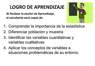 LOGRO DE APRENDIZAJE
1. Comprender la importancia de la estadística
2. Diferenciar población y muestra
3. Identificar las variables cuantitativas y
variables cualitativas
4. Aplicar los conceptos de variables a
situaciones problemáticas de su entorno.
Al finalizar la sesión de Aprendizaje,
el estudiante será capaz de:
 