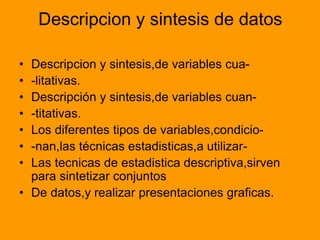 Descripcion y sintesis de datos
• Descripcion y sintesis,de variables cua-
• -litativas.
• Descripción y sintesis,de variables cuan-
• -titativas.
• Los diferentes tipos de variables,condicio-
• -nan,las técnicas estadisticas,a utilizar-
• Las tecnicas de estadistica descriptiva,sirven
para sintetizar conjuntos
• De datos,y realizar presentaciones graficas.
 