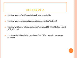 BIBLIOGRAFÍA 
 http://www.ucv.cl/web/estadistica/cb_esc_medic.htm 
 http://www.um.es/docencia/pguardio/documentos/Tec2.pdf 
 http://www.virtual.unal.edu.co/cursos/ciencias/2001065/html/un1/cont 
_107_07.html 
 http://bioestadisticaula.blogspot.com/2012/07/proporcion-razon-y-tasa. 
html 
