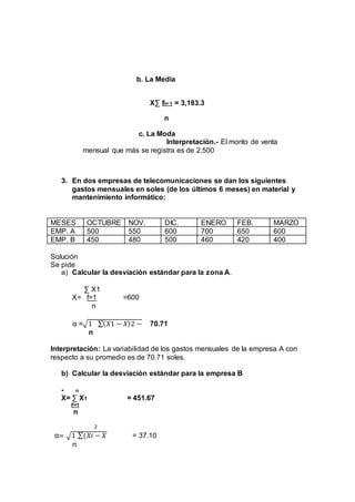 b. La Media 
XΣ fi= 1 = 3,183.3 
n 
c. La Moda 
Interpretación.- El monto de venta 
mensual que más se registra es de 2,500 
3. En dos empresas de telecomunicaciones se dan los siguientes 
gastos mensuales en soles (de los últimos 6 meses) en material y 
mantenimiento informático: 
MESES OCTUBRE NOV. DIC. ENERO FEB. MARZO 
EMP. A 500 550 600 700 650 600 
EMP. B 450 480 500 460 420 400 
Solución 
Se pide 
a) Calcular la desviación estándar para la zona A. 
Σ X1 
X= f=1 =600 
n 
α =√1 Σ(푋1 − 푋)2 − 70.71 
n 
Interpretación: La variabilidad de los gastos mensuales de la empresa A con 
respecto a su promedio es de 70.71 soles. 
b) Calcular la desviación estándar para la empresa B 
- n 
X= Σ X1 = 451.67 
F=1 
n 
2 
α= √1 Σ(푋푖 − 푋 = 37.10 
n 
 