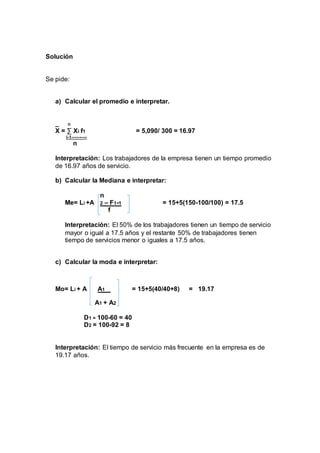Solución 
Se pide: 
a) Calcular el promedio e interpretar. 
_ n 
X = Σ Xi f1 = 5,090/ 300 = 16.97 
i-1---------- 
n 
Interpretación: Los trabajadores de la empresa tienen un tiempo promedio 
de 16.97 años de servicio. 
b) Calcular la Mediana e interpretar: 
n 
Me= Li +A 2 – F1-1 = 15+5(150-100/100) = 17.5 
f 
Interpretación: El 50% de los trabajadores tienen un tiempo de servicio 
mayor o igual a 17.5 años y el restante 50% de trabajadores tienen 
tiempo de servicios menor o iguales a 17.5 años. 
c) Calcular la moda e interpretar: 
Mo= Li + A A1 = 15+5(40/40+8) = 19.17 
A1 + A2 
D1 = 100-60 = 40 
D2 = 100-92 = 8 
Interpretación: El tiempo de servicio más frecuente en la empresa es de 
19.17 años. 
 