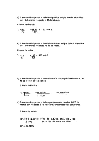 a) Calcular e interpretar el índice de precios simple para la entidad A 
del 15 de marzo respecto al 15 de febrero. 
Cálculo del índice: 
1p = Pn = 16.40 x 100 = 86.5 
Po 18.96 
b) Calcular e interpretar el índice de cantidad simple para la entidad B 
del 15 de marzo respecto del 15 de enero. 
Cálculo de índice: 
1q = q n = 100 x 100 = 80.0 
qo 125 
c) Calcular e interpretar el índice de valor simple para la entidad B del 
15 de febrero al 15 de enero 
Cálculo del índice: 
1p = pn qn = 18.96*(90) = 1.98418605 
P0 q0 17.2*(50) 
d) Calcular e interpretar el índice ponderado de precios del 15 de 
marzo con respecto al 15 de enero por el método de Laspeyres. 
Cálculo de índice 
I PL = Σ p1q0 X 100 = 12.3 x 75 + 9.4 x 90 + 11.5 x 100 x 100 
Σ p0q0 17.2 x 75 + 18.9 x 90 + 16.4 x 100 
I PL = 78.223% 
 