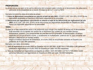 PROPORCIÓN:
La proporción es una razón en la cual los elementos del numerador están incluidos en el denominador. Se utiliza como
estimación de la probabilidad de un evento. El rango es de 0 a 1, o de 0 a 100%.
Ejemplos (tomando los datos de la tabla de arriba):
1. Casos de legionelosis comunitarias en relación al total del año 2002= 372/401= 0,93* 100= 93%. El 93% de las
legionelosis declaradas en España en 2002 fueron adquiridas en la comunidad.
2. Defunciones por legionelosis comunitarias en relación al total de las defunciones por legionelosis del año
2002= 9/14= 0,64* 100= 64%. El 64% de las defunciones por legionelosis declaradas en España en 2002
fueron por legionella adquirida en la comunidad.
TASA:
La tasa es un tipo especial de razón o de proporción que incluye una medida de tiempo en el denominador.
Está asociado con la rapidez de cambio de un fenómeno por unidad de una variable (tiempo,
temperatura, presión). Los componentes de una tasa son el numerador, el denominador, el tiempo
específico en el que el hecho ocurre, y usualmente un multiplicador, potencia de 10, que convierte una
fracción o decimal en un número entero.
Según el Instituto Nacional de Estadística, en el año 2002 se encontraba censada en España una
población de 41.837.894 personas.
Ejemplos (ver datos de la tabla):
1. Tasa de legionelosis en el año 2002 en España= 401/41.837.894 =0,96*10-5 (*100.000)= 0,96 personas
padecieron legionelosis en el año 2002 en España por cada 100.000 habitantes.
2. Tasa de mortalidad por legionelosis en España en 2002= 14/41.837.894= 3,3*10-7 (*100.000)= 0,033
personas fallecieron por legionelosis en España en 2002 por cada 100.000 habitantes.
 