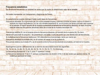 Frecuencia estadística:
Se denomina frecuencia a la cantidad de veces que se repite un determinado valor de la variable.
Se suelen representar con histogramas y diagramas de Pareto.
En estadística se pueden distinguir hasta cuatro tipos de frecuencias:
Frecuencia absoluta: Es el promedio de una suma predeterminada y además consiste en saber cual es el número o
símbolo de mayor equivalencia. (ni) de una variable estadística Xi, es el número de veces que este valor aparece
en el estudio. A mayor tamaño de la muestra aumentará el tamaño de la frecuencia absoluta; es decir, la suma
total de todas las frecuencias absolutas debe dar el total de la muestra estudiada (N).
Frecuencia relativa (fi), es el cociente entre la frecuencia absoluta y el tamaño de la muestra (N). Es decir,
siendo el fi para todo el conjunto i. Se presenta en una tabla o nube de puntos en una distribución de frecuencias.
Si multiplicamos la frecuencia relativa por 100 obtendremos el porcentaje o tanto por ciento (pi)
Frecuencia absoluta acumulada (Ni), es el número de veces ni en la muestra N.
Frecuencia relativa acumulada (Fi), es el cociente entre la frecuencia absoluta acumulada y el total de la muestra.
Supongamos que las calificaciones de un alumno de secundaria fueran las siguientes:
18, 13, 12, 14, 11, 08, 12, 15, 05, 20, 18, 14, 15, 11, 10, 10, 11, 13. Entonces:
La frecuencia absoluta de 11 es 3, pues 11 aparece 3 veces.
La frecuencia relativa de 11 es 0.17, porque corresponde a la división 3/18 ( 3 de las veces que aparece de las 18
notas que aparecen en total).
 