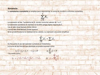 Sumatoria:
La sumatoria o sumatorio se emplea para representar la suma de muchos o infinitos sumandos.
La expresión se lee: "sumatoria de Xi, donde i toma los valores de 1 a n".
La operación sumatoria se expresa con la letra griega sigma mayúscula Σ.
i es el valor inical llamado límite inferior.
n es el valor final llamado líimite superior.
Si la sumatoria abarca la totalidad de los valores, su expresión se puede simplificar:
Es frecuente el uso del operador sumatoria en Estadística.
La suma de las frecuencias absolutas se puede expresar como:
1) 2)
Y la media como:
1) 2)
 