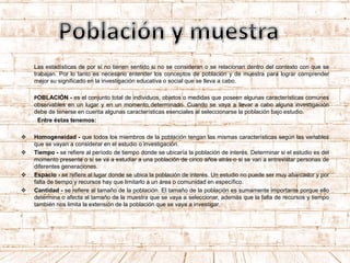 Las estadísticas de por sí no tienen sentido si no se consideran o se relacionan dentro del contexto con que se
trabajan. Por lo tanto es necesario entender los conceptos de población y de muestra para lograr comprender
mejor su significado en la investigación educativa o social que se lleva a cabo.
POBLACIÓN - es el conjunto total de individuos, objetos o medidas que poseen algunas características comunes
observables en un lugar y en un momento determinado. Cuando se vaya a llevar a cabo alguna investigación
debe de tenerse en cuenta algunas características esenciales al seleccionarse la población bajo estudio.
Entre éstas tenemos:
 Homogeneidad - que todos los miembros de la población tengan las mismas características según las variables
que se vayan a considerar en el estudio o investigación.
 Tiempo - se refiere al período de tiempo donde se ubicaría la población de interés. Determinar si el estudio es del
momento presente o si se va a estudiar a una población de cinco años atrás o si se van a entrevistar personas de
diferentes generaciones.
 Espacio - se refiere al lugar donde se ubica la población de interés. Un estudio no puede ser muy abarcador y por
falta de tiempo y recursos hay que limitarlo a un área o comunidad en específico.
 Cantidad - se refiere al tamaño de la población. El tamaño de la población es sumamente importante porque ello
determina o afecta al tamaño de la muestra que se vaya a seleccionar, además que la falta de recursos y tiempo
también nos limita la extensión de la población que se vaya a investigar.
 