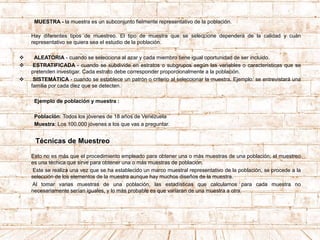 MUESTRA - la muestra es un subconjunto fielmente representativo de la población.
Hay diferentes tipos de muestreo. El tipo de muestra que se seleccione dependerá de la calidad y cuán
representativo se quiera sea el estudio de la población.
 ALEATORIA - cuando se selecciona al azar y cada miembro tiene igual oportunidad de ser incluido.
 ESTRATIFICADA - cuando se subdivide en estratos o subgrupos según las variables o características que se
pretenden investigar. Cada estrato debe corresponder proporcionalmente a la población.
 SISTEMÁTICA - cuando se establece un patrón o criterio al seleccionar la muestra. Ejemplo: se entrevistará una
familia por cada diez que se detecten.
Ejemplo de población y muestra :
Población: Todos los jóvenes de 18 años de Venezuela
Muestra: Los 100.000 jóvenes a los que vas a preguntar.
Técnicas de Muestreo
Esto no es más que el procedimiento empleado para obtener una o más muestras de una población; el muestreo
es una técnica que sirve para obtener una o más muestras de población.
Este se realiza una vez que se ha establecido un marco muestral representativo de la población, se procede a la
selección de los elementos de la muestra aunque hay muchos diseños de la muestra.
Al tomar varias muestras de una población, las estadísticas que calculamos para cada muestra no
necesariamente serían iguales, y lo más probable es que variaran de una muestra a otra.
 