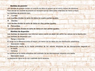 Medidas de posición
Las medidas de posición dividen un conjunto de datos en grupos con el mismo número de individuos.
Para calcular las medidas de posición es necesario que los datos estén ordenados de menor a mayor.
La medidas de posición son:
 Cuartiles
Los cuartiles dividen la serie de datos en cuatro partes iguales.
 Deciles
Los deciles dividen la serie de datos en diez partes iguales.
 Percentiles
Los percentiles dividen la serie de datos en cien partes iguales.
Medidas de dispersión
Las medidas de dispersión nos informan sobre cuanto se alejan del centro los valores de la distribución.
Las medidas de dispersión son:
o Rango o recorrido
El rango es la diferencia entre el mayor y el menor de los datos de una distribución estadística.
o Desviación media
La desviación media es la media aritmética de los valores absolutos de las desviaciones respecto a
la media.
o Varianza
La varianza es la media aritmética del cuadrado de las desviaciones respecto a la media.
o Desviación típica
La desviación típica es la raíz cuadrada de la varianza.
 