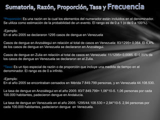 *Proporción: Es una razón en la cual los elementos del numerador están incluidos en el denominador.
Se utiliza como estimación de la probabilidad de un evento. El rango es de 0 a 1 (o de 0 a 100%).
-Ejemplo:
En el año 2005 se declararon 1295 casos de dengue en Venezuela
Casos de dengue en Anzoátegui en relación al total de casos en Venezuela: 83/1295= 0,064. El 6,4%
de los casos de dengue en Venezuela se declararon en Anzoátegui.
Casos de dengue en Zulia en relación al total de casos en Venezuela: 11/1295= 0,0085. El 0,85% de
los casos de dengue en Venezuela se declararon en el Zulia.
*Tasa: Es un tipo especial de razón o de proporción que incluye una medida de tiempo en el
denominador. El rango es de 0 a infinito.
-Ejemplo:
En el año 2005 se encontraban censados en Mérida 7.849.799 personas, y en Venezuela 44.108.530.
La tasa de dengue en Anzoátegui en el año 2005: 83/7.849.799= 1,06*10-5. 1,06 personas por cada
100.000 habitantes, padecieron dengue en Andalucía.
La tasa de dengue en Venezuela en el año 2005: 1295/44.108.530 = 2,94*10-5. 2,94 personas por
cada 100.000 habitantes, padecieron dengue en Venezuela.
 