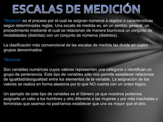 *Medición es el proceso por el cual se asignan números a objetos o características
según determinadas reglas. Una escala de medida es, en un sentido general, un
procedimiento mediante el cual se relacionan de manera biunívoca un conjunto de
modalidades (distintas) con un conjunto de números (distintos).
La clasificación más convencional de las escalas de medida las divide en cuatro
grupos denominados:
*Nominal
Son variables numéricas cuyos valores representan una categoría o identifican un
grupo de pertenencia. Este tipo de variables sólo nos permite establecer relaciones
de igualdad/desigualdad entre los elementos de la variable. La asignación de los
valores se realiza en forma aleatoria por lo que NO cuenta con un orden lógico.
Un ejemplo de este tipo de variables es el Género ya que nosotros podemos
asignarle un valor a los hombres y otro diferente a las mujeres y por más machistas o
feministas que seamos no podríamos establecer que uno es mayor que el otro.
 