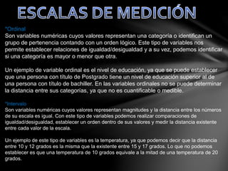 *Ordinal
Son variables numéricas cuyos valores representan una categoría o identifican un
grupo de pertenencia contando con un orden lógico. Este tipo de variables nos
permite establecer relaciones de igualdad/desigualdad y a su vez, podemos identificar
si una categoría es mayor o menor que otra.
Un ejemplo de variable ordinal es el nivel de educación, ya que se puede establecer
que una persona con título de Postgrado tiene un nivel de educación superior al de
una persona con título de bachiller. En las variables ordinales no se puede determinar
la distancia entre sus categorías, ya que no es cuantificable o medible.
*Intervalo
Son variables numéricas cuyos valores representan magnitudes y la distancia entre los números
de su escala es igual. Con este tipo de variables podemos realizar comparaciones de
igualdad/desigualdad, establecer un orden dentro de sus valores y medir la distancia existente
entre cada valor de la escala.
Un ejemplo de este tipo de variables es la temperatura, ya que podemos decir que la distancia
entre 10 y 12 grados es la misma que la existente entre 15 y 17 grados. Lo que no podemos
establecer es que una temperatura de 10 grados equivale a la mitad de una temperatura de 20
grados.
 