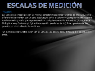 *RAZÓN
Las variables de razón poseen las mismas características de las variables de intervalo, con la
diferencia que cuentan con un cero absoluto; es decir, el valor cero (0) representa la ausencia
total de medida, por lo que se puede realizar cualquier operación Aritmética (Suma, Resta,
Multiplicación y División) y Lógica (Comparación y ordenamiento). Este tipo de variables
permiten el nivel más alto de medición.
Un ejemplo de la variable razón son las variables de altura, peso, distancia o el salario, entre
otras.
 