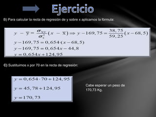 B) Para calcular la recta de regresión de y sobre x aplicamos la fórmula:
C) Sustituimos x por 70 en la recta de regresión:
Cabe esperar un peso de
170,73 Kg.
 