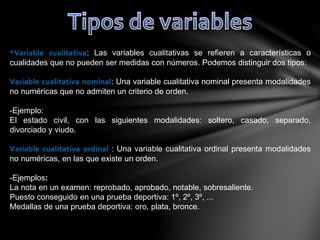 *Variable cualitativa: Las variables cualitativas se refieren a características o
cualidades que no pueden ser medidas con números. Podemos distinguir dos tipos:
Variable cualitativa nominal: Una variable cualitativa nominal presenta modalidades
no numéricas que no admiten un criterio de orden.
-Ejemplo:
El estado civil, con las siguientes modalidades: soltero, casado, separado,
divorciado y viudo.
Variable cualitativa ordinal : Una variable cualitativa ordinal presenta modalidades
no numéricas, en las que existe un orden.
-Ejemplos:
La nota en un examen: reprobado, aprobado, notable, sobresaliente.
Puesto conseguido en una prueba deportiva: 1º, 2º, 3º, ...
Medallas de una prueba deportiva: oro, plata, bronce.
 