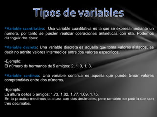 *Variable cuantitativa: Una variable cuantitativa es la que se expresa mediante un
número, por tanto se pueden realizar operaciones aritméticas con ella. Podemos
distinguir dos tipos:
*Variable discreta: Una variable discreta es aquella que toma valores aislados, es
decir no admite valores intermedios entre dos valores específicos.
-Ejemplo:
El número de hermanos de 5 amigos: 2, 1, 0, 1, 3.
*Variable continua: Una variable continua es aquella que puede tomar valores
comprendidos entre dos números.
-Ejemplo:
La altura de los 5 amigos: 1.73, 1.82, 1.77, 1.69, 1.75.
En la práctica medimos la altura con dos decimales, pero también se podría dar con
tres decimales.
 