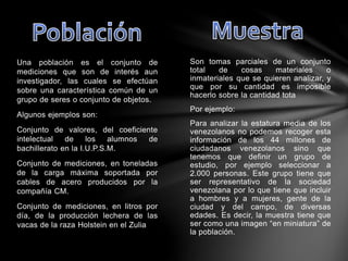 Son tomas parciales de un conjunto
total de cosas materiales o
inmateriales que se quieren analizar, y
que por su cantidad es imposible
hacerlo sobre la cantidad tota
Por ejemplo:
Para analizar la estatura media de los
venezolanos no podemos recoger esta
información de los 44 millones de
ciudadanos venezolanos sino que
tenemos que definir un grupo de
estudio, por ejemplo seleccionar a
2.000 personas. Este grupo tiene que
ser representativo de la sociedad
venezolana por lo que tiene que incluir
a hombres y a mujeres, gente de la
ciudad y del campo, de diversas
edades. Es decir, la muestra tiene que
ser como una imagen “en miniatura” de
la población.
Una población es el conjunto de
mediciones que son de interés aun
investigador, las cuales se efectúan
sobre una característica común de un
grupo de seres o conjunto de objetos.
Algunos ejemplos son:
Conjunto de valores, del coeficiente
intelectual de los alumnos de
bachillerato en la I.U.P.S.M.
Conjunto de mediciones, en toneladas
de la carga máxima soportada por
cables de acero producidos por la
compañía CM.
Conjunto de mediciones, en litros por
día, de la producción lechera de las
vacas de la raza Holstein en el Zulia
 