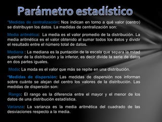 *Medidas de centralización: Nos indican en torno a qué valor (centro)
se distribuyen los datos. La medidas de centralización son:
Media aritmética: La media es el valor promedio de la distribución. La
media aritmética es el valor obtenido al sumar todos los datos y dividir
el resultado entre el número total de datos.
Mediana : La mediana es la puntación de la escala que separa la mitad
superior de la distribución y la inferior, es decir divide la serie de datos
en dos partes iguales.
Moda: La moda es el valor que más se repite en una distribución.
*Medidas de dispersión: Las medidas de dispersión nos informan
sobre cuánto se alejan del centro los valores de la distribución. Las
medidas de dispersión son:
Rango: El rango es la diferencia entre el mayor y el menor de los
datos de una distribución estadística.
Varianza: La varianza es la media aritmética del cuadrado de las
desviaciones respecto a la media.
 