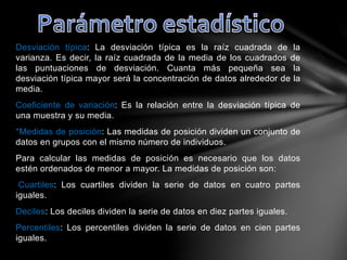 Desviación típica: La desviación típica es la raíz cuadrada de la
varianza. Es decir, la raíz cuadrada de la media de los cuadrados de
las puntuaciones de desviación. Cuanta más pequeña sea la
desviación típica mayor será la concentración de datos alrededor de la
media.
Coeficiente de variación: Es la relación entre la desviación típica de
una muestra y su media.
*Medidas de posición: Las medidas de posición dividen un conjunto de
datos en grupos con el mismo número de individuos.
Para calcular las medidas de posición es necesario que los datos
estén ordenados de menor a mayor. La medidas de posición son:
Cuartiles: Los cuartiles dividen la serie de datos en cuatro partes
iguales.
Deciles: Los deciles dividen la serie de datos en diez partes iguales.
Percentiles: Los percentiles dividen la serie de datos en cien partes
iguales.
 