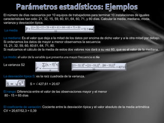 El número de días necesarios por 10 equipos de trabajadores para terminar 10 instalaciones de iguales
características han sido: 21, 32, 15, 59, 60, 61, 64, 60, 71, y 80 días. Calcular la media, mediana, moda,
varianza y desviación típica.
La media
La mediana: Es el valor que deja a la mitad de los datos por encima de dicho valor y a la otra mitad por debajo.
Si ordenamos los datos de mayor a menor observamos la secuencia:
15, 21, 32, 59, 60, 60,61, 64, 71, 80.
Si realizamos el cálculo de la media de estos dos valores nos dará a su vez 60, que es el valor de la mediana.
La moda: el valor de la variable que presenta una mayor frecuencia es 60
La varianza S2
La desviación típica S: es la raíz cuadrada de la varianza.
S = √ 427,61 = 20.67
El rango: Diferencia entre el valor de las observaciones mayor y el menor
80 - 15 = 65 días
El coeficiente de variación: Cociente entre la desviación típica y el valor absoluto de la media aritmética
CV = 20,67/52,3 = 0,39
 