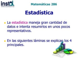 Matemáticas 286
Estadística
 La estadística maneja gran cantidad de
datos e intenta resumirlos en unos pocos
representativos.
 En las siguientes láminas se explican los 4
principales.
 