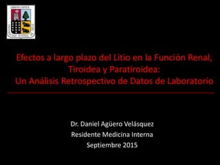 Efectos a largo plazo del Litio en la Función Renal,
Tiroidea y Paratiroidea:
Un Análisis Retrospectivo de Datos de Laboratorio
Dr. Daniel Agüero Velásquez
Residente Medicina Interna
Septiembre 2015
 