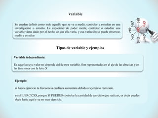 Se pueden definir como todo aquello que se va a medir, controlar y estudiar en una
investigación o estudio. La capacidad de poder medir, controlar o estudiar una
variable viene dado por el hecho de que ella varía, y esa variación se puede observar,
medir y estudiar
Tipos de variable y ejemplos
Variable independiente:
Es aquella cuyo valor no depende del de otra variable. Son representadas en el eje de las abscisas y en
las funciones con la letra X
Ejemplo:
si haces ejercicio tu frecuencia cardíaca aumentara debido al ejercicio realizado.
es el EJERCICIO, porque SI PUEDES controlar la cantidad de ejercicio que realizas, es decir puedes
decir hasta aquí y ya no mas ejercicio.
 