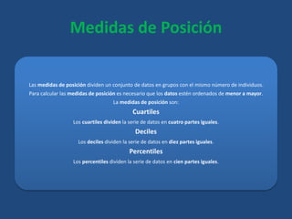 Medidas de Posición
Las medidas de posición dividen un conjunto de datos en grupos con el mismo número de individuos.
Para calcular las medidas de posición es necesario que los datos estén ordenados de menor a mayor.
La medidas de posición son:
Cuartiles
Los cuartiles dividen la serie de datos en cuatro partes iguales.
Deciles
Los deciles dividen la serie de datos en diez partes iguales.
Percentiles
Los percentiles dividen la serie de datos en cien partes iguales.
 