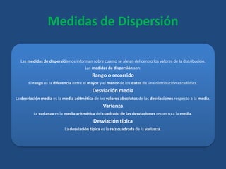 Medidas de Dispersión
Las medidas de dispersión nos informan sobre cuanto se alejan del centro los valores de la distribución.
Las medidas de dispersión son:
Rango o recorrido
El rango es la diferencia entre el mayor y el menor de los datos de una distribución estadística.
Desviación media
La desviación media es la media aritmética de los valores absolutos de las desviaciones respecto a la media.
Varianza
La varianza es la media aritmética del cuadrado de las desviaciones respecto a la media.
Desviación típica
La desviación típica es la raíz cuadrada de la varianza.
 