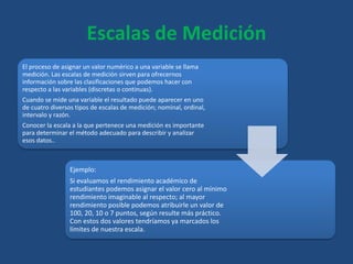 Escalas de Medición
El proceso de asignar un valor numérico a una variable se llama
medición. Las escalas de medición sirven para ofrecernos
información sobre las clasificaciones que podemos hacer con
respecto a las variables (discretas o continuas).
Cuando se mide una variable el resultado puede aparecer en uno
de cuatro diversos tipos de escalas de medición; nominal, ordinal,
intervalo y razón.
Conocer la escala a la que pertenece una medición es importante
para determinar el método adecuado para describir y analizar
esos datos..
Ejemplo:
Si evaluamos el rendimiento académico de
estudiantes podemos asignar el valor cero al mínimo
rendimiento imaginable al respecto; al mayor
rendimiento posible podemos atribuirle un valor de
100, 20, 10 o 7 puntos, según resulte más práctico.
Con estos dos valores tendríamos ya marcados los
límites de nuestra escala.
 