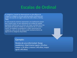 Escalas de Ordinal
Es categórica. Cuando las observaciones no sólo difieran de
categoría a categoría, sino que además pueden clasificarse por
grados de acuerdo con algún criterio de orden (Glass y Stanley,
1986).
En esta escala los números representan una clasificación (mayor
que o menor que), sin que represente una unidad de medida,
quedando implícito que un número de mayor cantidad tiene más
alto grado de atributo medido en comparación de un número
menor. Se establece una gradación u orden natural para las
categorías, cada uno de los datos puede localizarse dentro de
alguna de las categorías disponibles.
Ejemplo:
Niveles de una enfermedad. Rango
académico. Edad (menor igual a 18 años;
mayor a 18 años y menor a 40 años; mayor
igual a 40 años)
 