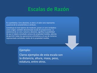 Escalas de Razón
Es cuantitativa. Cero absoluto, es decir, el valor cero representa
ausencia de la característica o atributo .
Constituye el nivel óptimo de medición, posee un cero verdadero
como origen, también denominada escala de proporciones. La
existencia de un cero, natural y absoluto, significa la posibilidad
de que el objeto estudiado carezca de propiedad medida, además
de permitir todas las operaciones aritméticas y el uso de números
representada cantidades reales de la propiedad medida.
Ejemplo:
Claros ejemplos de esta escala son
la distancia, altura, masa, peso,
estatura, entre otros.
 