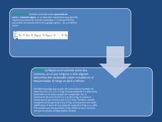 Sumatoria: también conocido como operación de
suma o notación sigma, es un operador matemático que permite
representar sumas de muchos sumandos, n o incluso infinitos
sumandos. Se expresa con la letra griega sigma ( , Σ), y se define
como:
Razón:La Razón es el cociente entre dos
números, en el que ninguno o sólo algunos
elementos del numerador están incluidos en el
denominador. El rango es de 0 a infinito.
Ejemplos:Suponga que el peso de cuatro piezas fundidas de
metal son 2.0, 2.1, 2.3 y 2.5 kg. El orden(ordinal) y la diferencia
(intervalo) en los pesos puede ser comparado. Así, el
incremento de peso de 2.0 a 2.1 es de 0.1 kg, el cual es el
mismo que el que existe entre 2.3 y 2.4 kg. Tambien, cuando
comparamos los pesos de 2.0 a 2.4 kg, se encuentra una razón
significativa: el peso de una pieza de metal de 2.4 kg es un 20%
más pesada que una que pese 2.0 kg. Existe un cero natural o
real para la escala, así 0kg implica no peso.
 