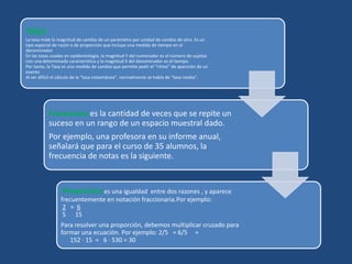 TASA
La tasa mide la magnitud de cambio de un parámetro por unidad de cambio de otro. Es un
tipo especial de razón o de proporción que incluye una medida de tiempo en el
denominador
En las tasas usadas en epidemiología, la magnitud Y del numerador es el número de sujetos
con una determinada característica y la magnitud X del denominador es el tiempo.
Por tanto, la Tasa es una medida de cambio que permite pedir el “ritmo” de aparición de un
evento
Al ser difícil el cálculo de la “tasa instantánea”, normalmente se habla de “tasa media”.
Frecuencia es la cantidad de veces que se repite un
suceso en un rango de un espacio muestral dado.
Por ejemplo, una profesora en su informe anual,
señalará que para el curso de 35 alumnos, la
frecuencia de notas es la siguiente.
Proporción es una igualdad entre dos razones , y aparece
frecuentemente en notación fraccionaria.Por ejemplo:
2 = 6
5 15
Para resolver una proporción, debemos multiplicar cruzado para
formar una ecuación. Por ejemplo: 2/5 = 6/5 =
152 · 15 = 6 · 530 = 30
 