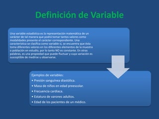 Definición de Variable
Una variable estadística es la representación matemática de un
carácter de tal manera que podrá tomar tantos valores como
modalidades presente el carácter correspondiente. Una
característica se clasifica como variable si, se encuentra que ésta
toma diferentes valores en los diferentes elementos de la muestra
o población en estudio, por lo tanto NO es constante. En otras
palabras, es una propiedad que puede fluctuar y cuya variación es
susceptible de medirse u observarse.
Ejemplos de variables:
• Presión sanguínea diastólica.
• Masa de niños en edad preescolar.
• Frecuencia cardiaca.
• Estatura de varones adultos.
• Edad de los pacientes de un médico.
 