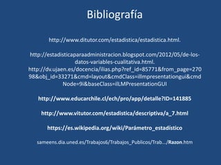 Bibliografía
http://www.ditutor.com/estadistica/estadistica.html.
http://estadisticaparaadministracion.blogspot.com/2012/05/de-los-
datos-variables-cualitativa.html.
http://dv.ujaen.es/docencia/ilias.php?ref_id=85771&from_page=270
98&obj_id=33271&cmd=layout&cmdClass=illmpresentationgui&cmd
Node=9i&baseClass=ilLMPresentationGUI
http://www.educarchile.cl/ech/pro/app/detalle?ID=141885
http://www.vitutor.com/estadistica/descriptiva/a_7.html
https://es.wikipedia.org/wiki/Parámetro_estadístico
sameens.dia.uned.es/Trabajos6/Trabajos_Publicos/Trab.../Razon.htm
 