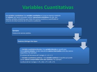 Las variables cuantitativas Una variable cuantitativa es la que se expresa mediante
un número, por tanto se pueden realizar operaciones aritméticas con ella. Son
aquellas variables estadísticas que miden de manera numérica y cuantificable el
conjunto de observaciones de la muestra o población
Ejemplos:
Estatura de varones adultos.
Podemos distinguir dos tipos:
-> Variable cuantitativa discreta: Una variable discreta es aquella que
toma valores aislados, es decir no admite valores intermedios entre dos valores
específicos. Por ejemplo:
El número de hermanos de 5 amigos: 2, 1, 0, 1, 3.
-> Variable cuantitativa continua: Una variable continua es aquella que puede
tomar valores comprendidos entre dos números. Por ejemplo:
La altura de los 5 amigos: 1.73, 1.82, 1.77, 1.69, 1.75.
Variables Cuantitativas
 