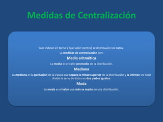 Medidas de Centralización
Nos indican en torno a qué valor (centro) se distribuyen los datos.
La medidas de centralización son:
Media aritmética
La media es el valor promedio de la distribución.
Mediana
La mediana es la puntación de la escala que separa la mitad superior de la distribución y la inferior, es decir
divide la serie de datos en dos partes iguales.
Moda
La moda es el valor que más se repite en una distribución.
 