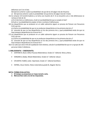 defectivos son 5 en el lote.
Del ejercicio anterior cuales la probabilidad de que de los 10 salgan más de 4 buenos
a) Del ejercicio anterior cuales la probabilidad de que de los 10 salgan más de 3 malos
15) Se compran 10 transformadores y se toma una muestra de 4. Si se encuentra uno o más defectuosos se
rechaza el lote de 10.
a) Si el lote tiene un defectuoso, ¿Cuál es la probabilidad de que se acepte el lote?
b) Cuál es la probabilidad de aceptar el lote si contiene 3 defectuosos.
16) Los desperfectos que se producen en un cable submarino siguen un proceso de Poisson con frecuencia
=0.1 por km.
a) ¿Cuál es la probabilidad de que no se produzcan desperfectos en los primeros dos km.s?
b) conocido de que no hay desperfectos en los dos primeros km.s, ¿qué probabilidad existe de que no
haya tampoco desperfectos en el tercer km.?
17) Los desperfectos que se producen en un cable submarino siguen un proceso de Poisson con frecuencia
=0.1 por km.
a) ¿Cuál es la probabilidad de que no se produzcan desperfectos en los primeros dos km.s?
b) conocido de que no hay desperfectos en los dos primeros km.s, ¿qué probabilidad existe de que no
haya tampoco desperfectos en el tercer km.?
18) Si se sabe que solo el 3% de la población tiene dislexia, calcular la probabilidad de que en un grupo de 345
personas hallan 5 disléxicos.
3. BIBLIOGRAFIA – CIBERGRAFÍA.
• CENTENO R, Roció. Glifos Procesos Matemáticos. Grado 11°. Editorial: libros y libros.
• VERGARA S, Gladys. Misión Matemática. Grado 11°. Editorial: educar.
• CIFUENTES RUBIO, Julián. Hipertexto. Grado 11°. Editorial Santillana
• ESPINEL, Oscar Andres. Retos matemáticas grado 8|, Bogotá :Norma
NOTA: FORMA EVALUATIVA.
1. El trabajo se presentara en hojas tamaño carta.
2. Manuscritas cada una de las respuestas.
 