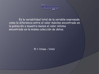 Es la variabilidad total de la variable expresada
como la diferencia entre el valor máximo encontrado en
la población o muestra menos el valor mínimo
encontrado en la misma colección de datos.
R = Vmax - Vmin
 