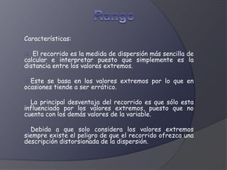Características:
 El recorrido es la medida de dispersión más sencilla de
calcular e interpretar puesto que simplemente es la
distancia entre los valores extremos.
 Este se basa en los valores extremos por lo que en
ocasiones tiende a ser errático.
 La principal desventaja del recorrido es que sólo esta
influenciado por los valores extremos, puesto que no
cuenta con los demás valores de la variable.
 Debido a que solo considera los valores extremos
siempre existe el peligro de que el recorrido ofrezca una
descripción distorsionada de la dispersión.
 