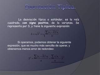 La desviación típica o estándar, es la raíz
cuadrada, con signo positivo, de la varianza. Se
representa por S, y tiene la siguiente expresión:
Si operamos, podemos obtener la siguiente
expresión, que es mucho más sencilla de operar, y
obtenemos menos error de redondeo:
N
nXx
SS ii
2
2
)( 


2
22
2
)(
X
n
nx
n
nXx
S iiii




 